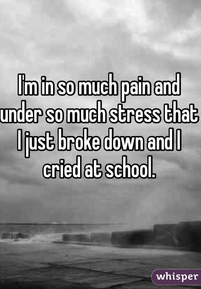 I'm in so much pain and under so much stress that I just broke down and I cried at school. 