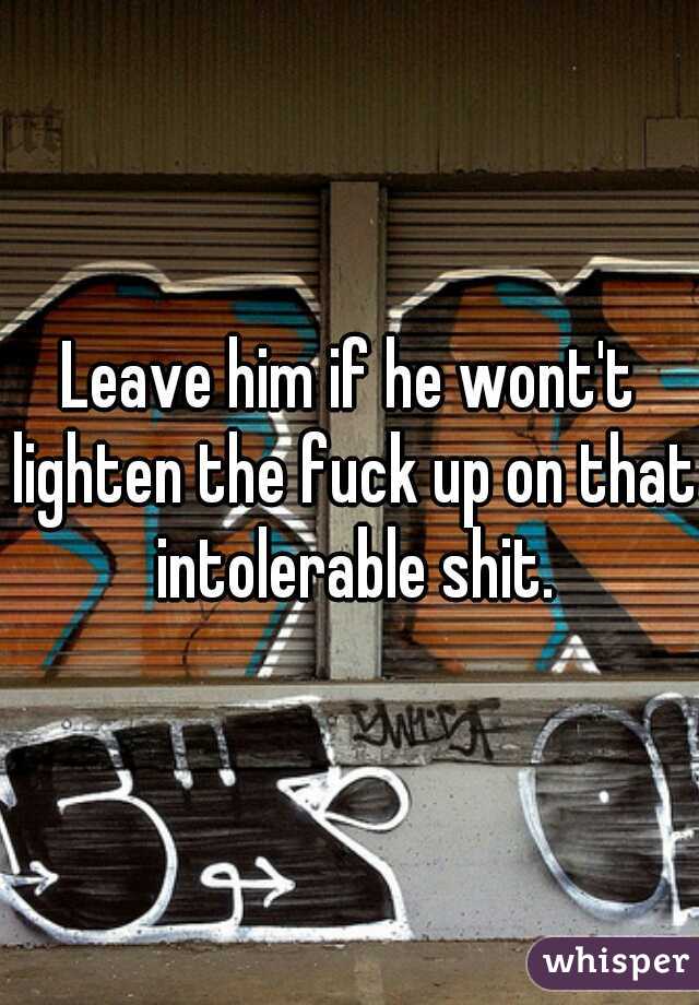 Leave him if he wont't lighten the fuck up on that intolerable shit.