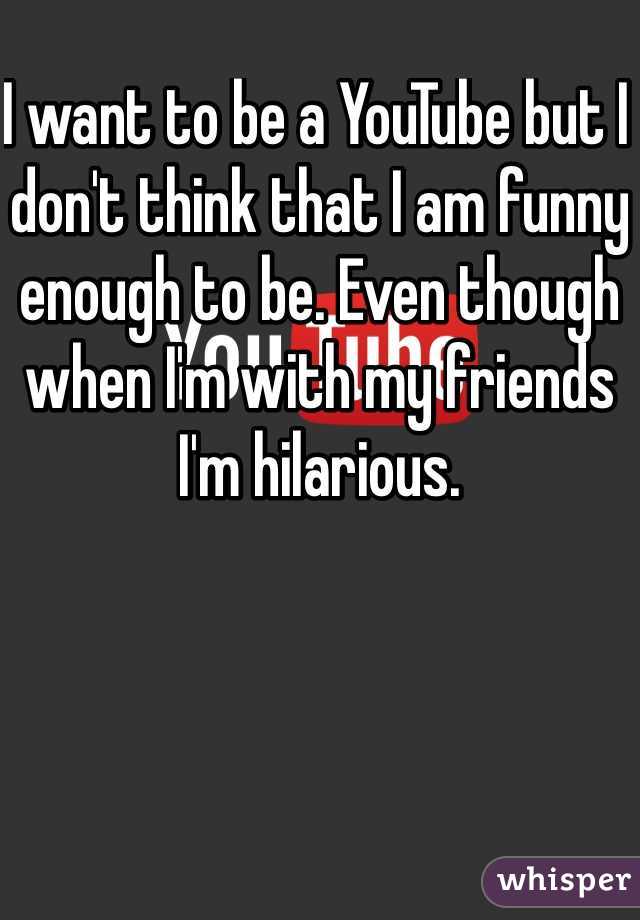 I want to be a YouTube but I don't think that I am funny enough to be. Even though when I'm with my friends I'm hilarious.