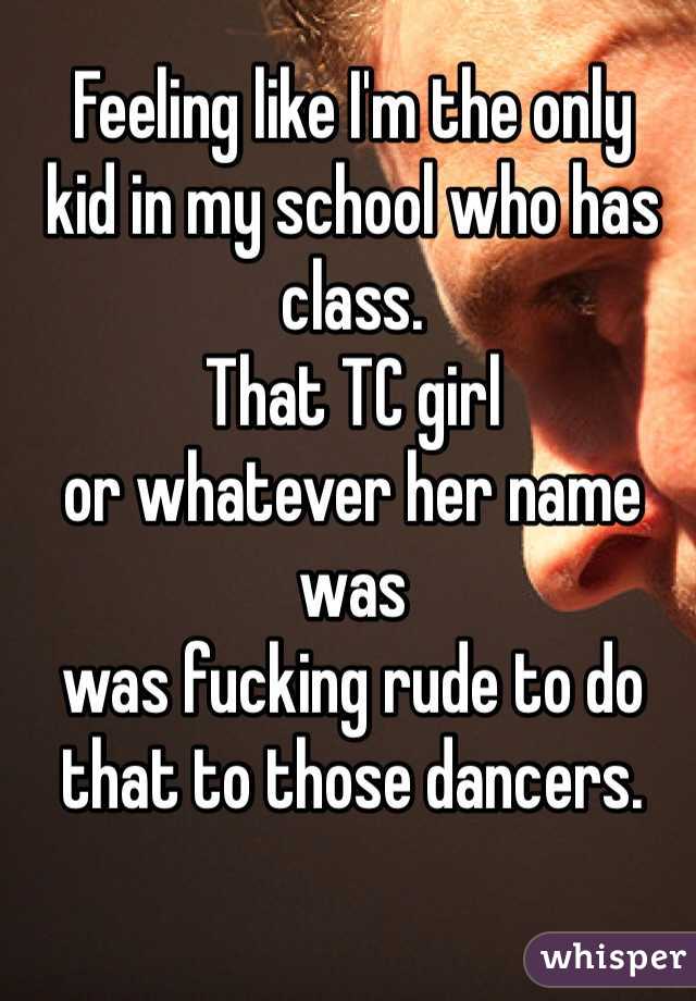 Feeling like I'm the only
kid in my school who has
class.
That TC girl
or whatever her name was
was fucking rude to do
that to those dancers.