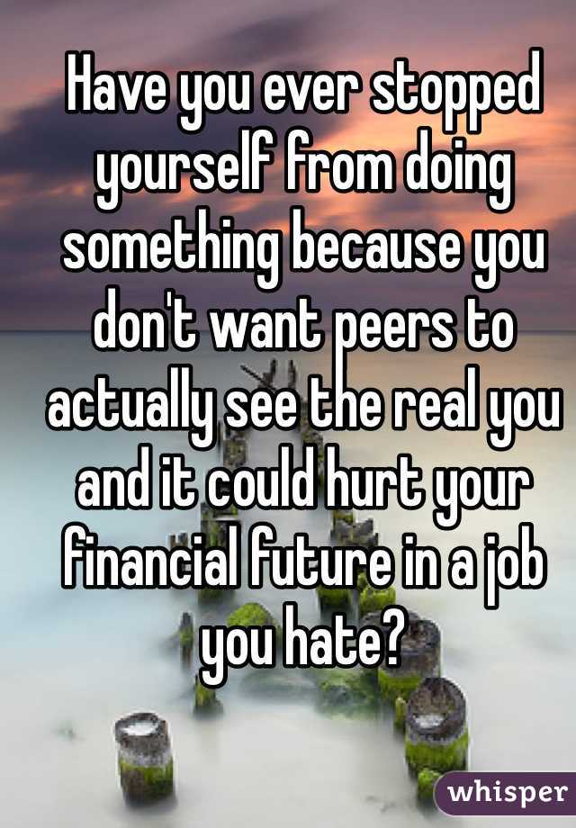 Have you ever stopped yourself from doing something because you don't want peers to actually see the real you and it could hurt your financial future in a job you hate?