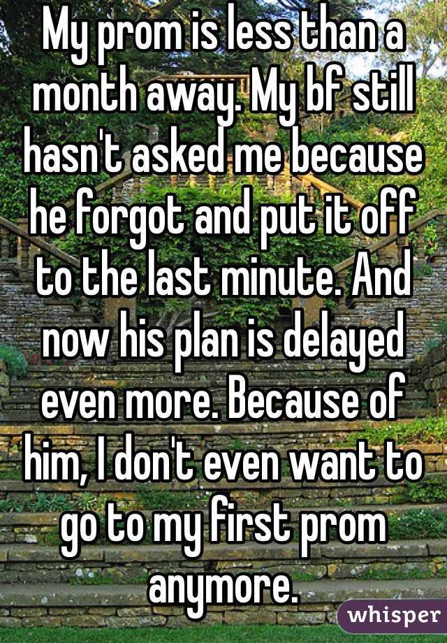My prom is less than a month away. My bf still hasn't asked me because he forgot and put it off to the last minute. And now his plan is delayed even more. Because of him, I don't even want to go to my first prom anymore. 