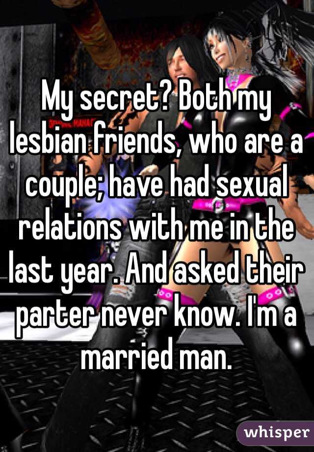 My secret? Both my lesbian friends, who are a couple; have had sexual relations with me in the last year. And asked their parter never know. I'm a married man.