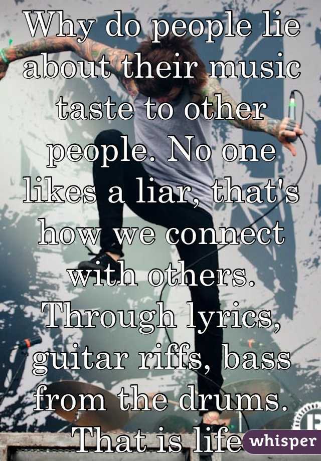 Why do people lie about their music taste to other people. No one likes a liar, that's how we connect with others. Through lyrics, guitar riffs, bass from the drums. That is life 