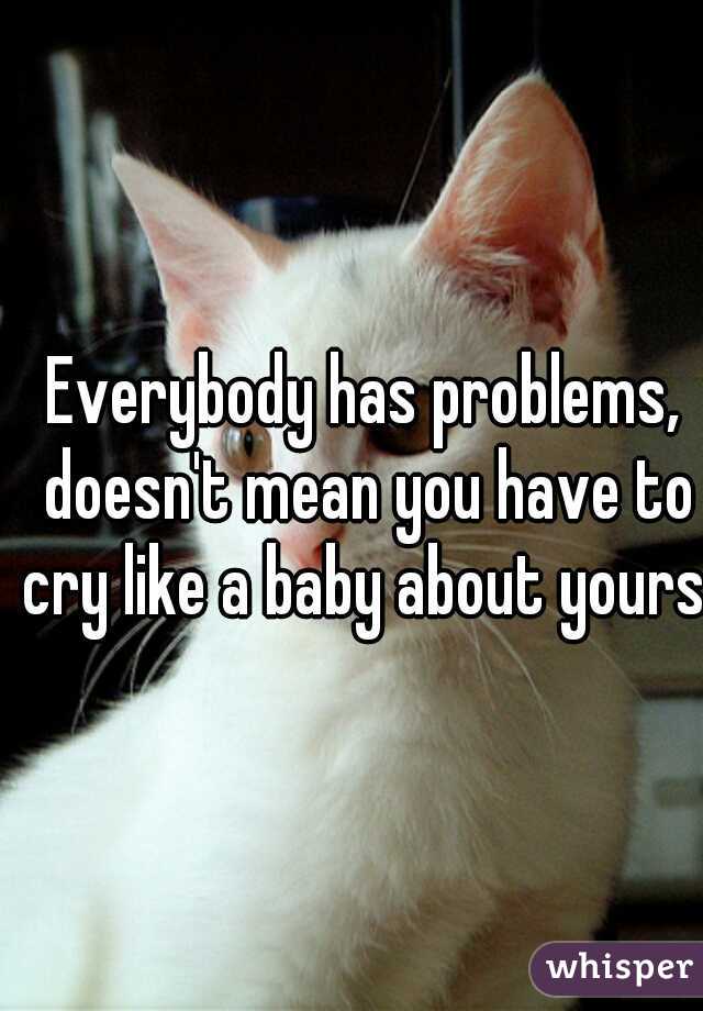 Everybody has problems, doesn't mean you have to cry like a baby about yours.