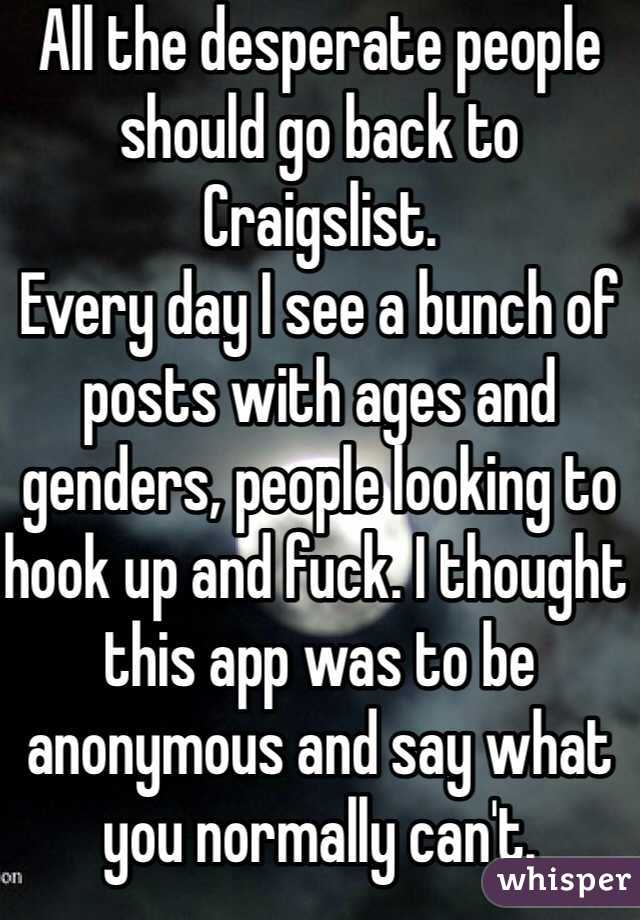 All the desperate people should go back to Craigslist.
Every day I see a bunch of posts with ages and genders, people looking to hook up and fuck. I thought this app was to be anonymous and say what you normally can't. 