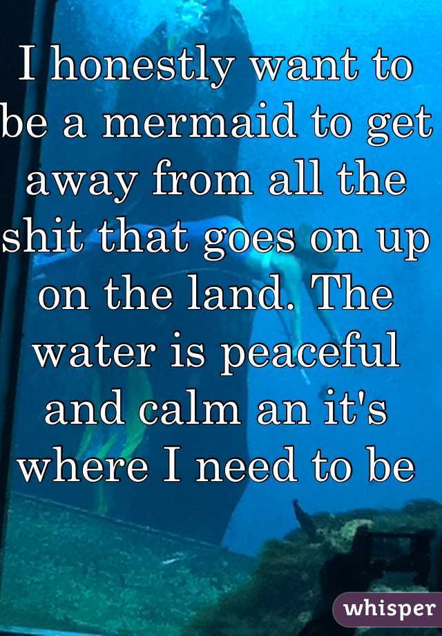 I honestly want to be a mermaid to get away from all the shit that goes on up on the land. The water is peaceful and calm an it's where I need to be 
