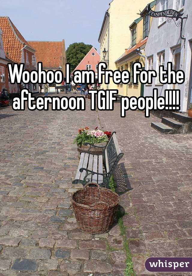 Woohoo I am free for the afternoon TGIF people!!!!