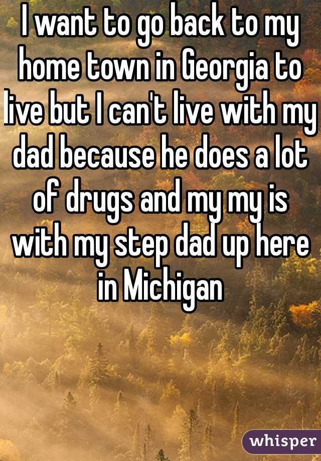 I want to go back to my home town in Georgia to live but I can't live with my dad because he does a lot of drugs and my my is with my step dad up here in Michigan 