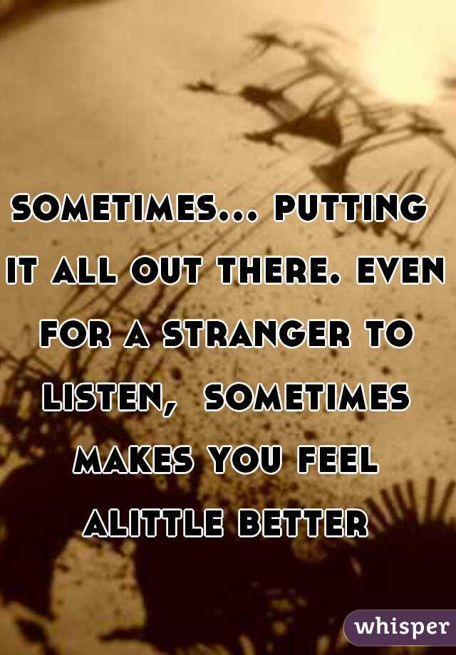 sometimes... putting it all out there. even for a stranger to listen,  sometimes makes you feel alittle better