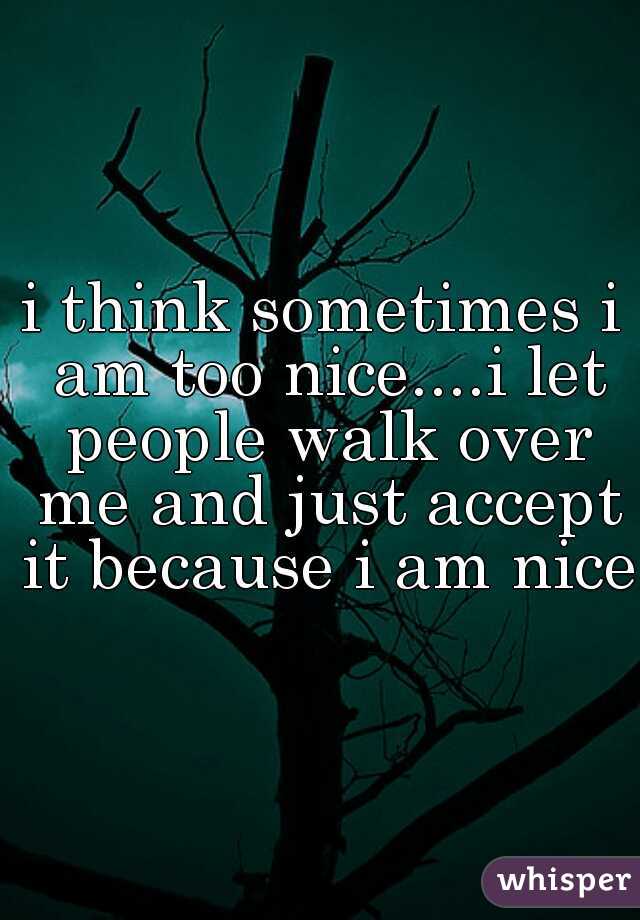 i think sometimes i am too nice....i let people walk over me and just accept it because i am nice 