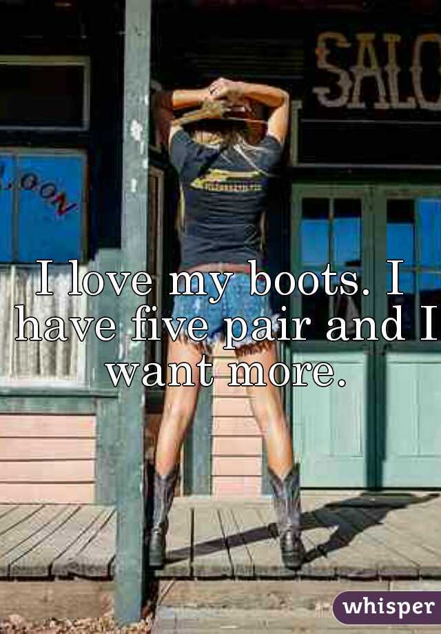 I love my boots. I have five pair and I want more.