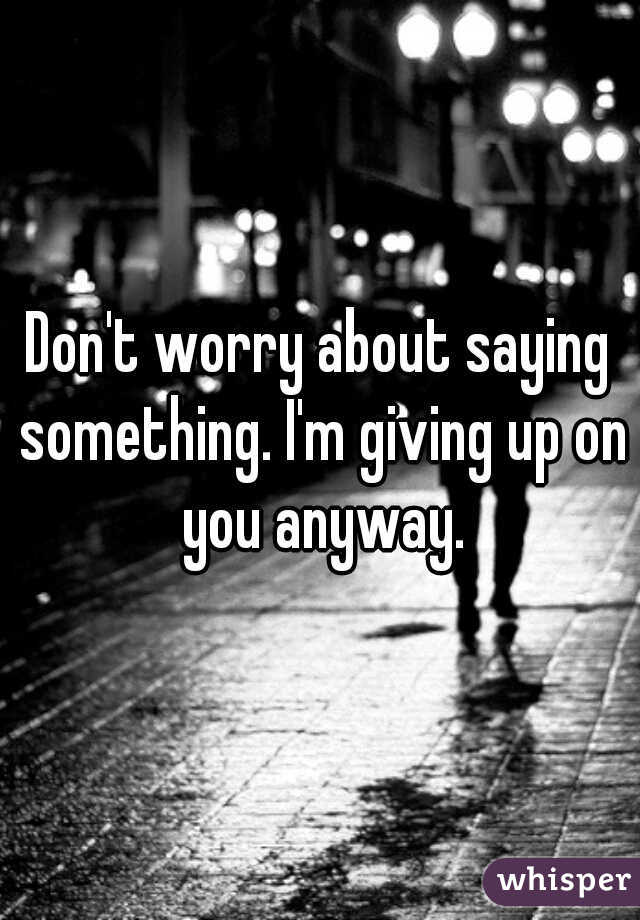 Don't worry about saying something. I'm giving up on you anyway.