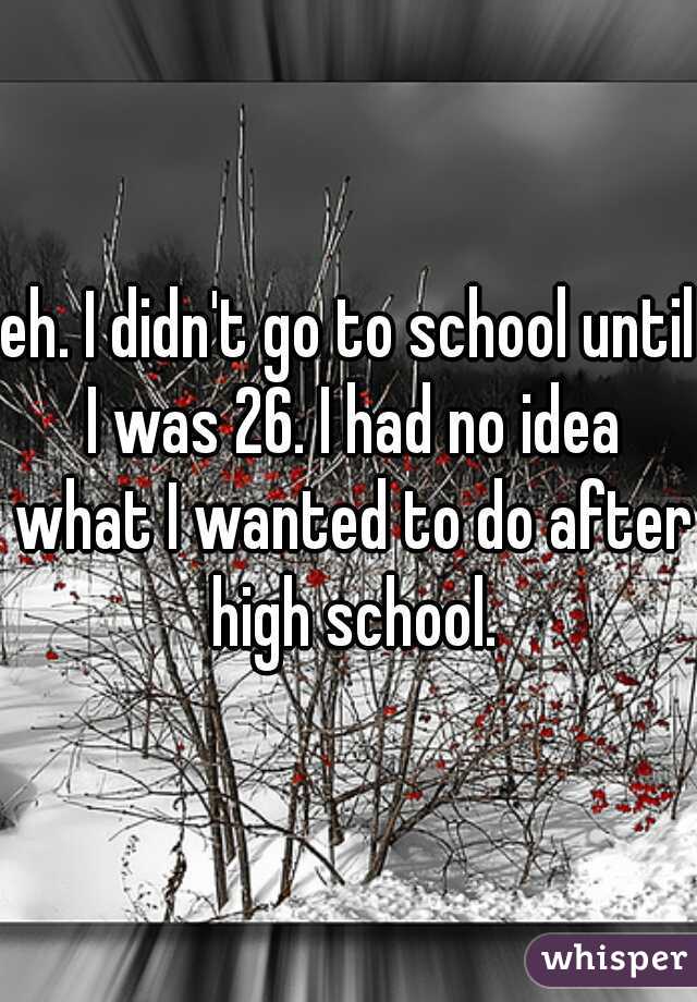 eh. I didn't go to school until I was 26. I had no idea what I wanted to do after high school.