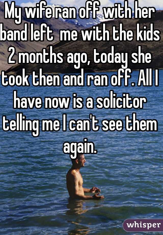 My wife ran off with her band left  me with the kids 2 months ago, today she took then and ran off. All I have now is a solicitor telling me I can't see them  again.