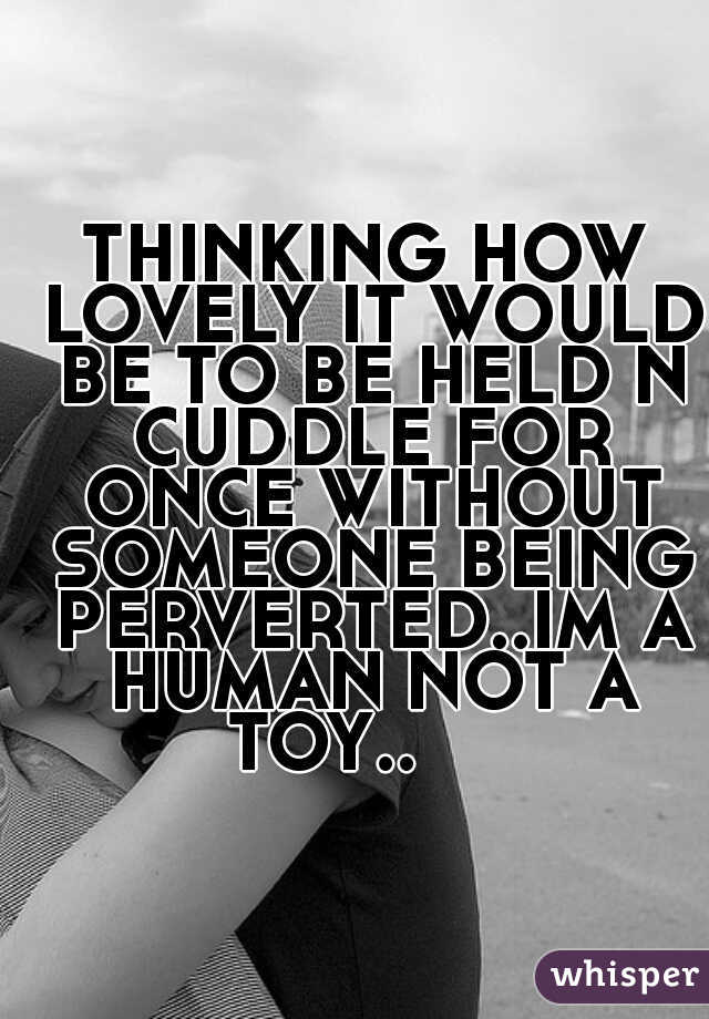 THINKING HOW LOVELY IT WOULD BE TO BE HELD N CUDDLE FOR ONCE WITHOUT SOMEONE BEING PERVERTED..IM A HUMAN NOT A TOY..     