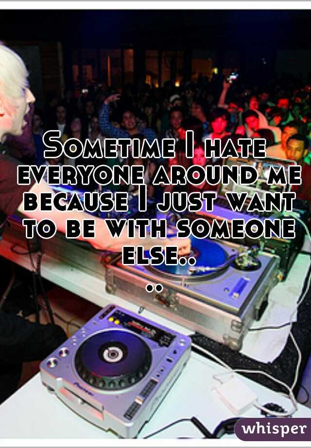Sometime I hate everyone around me because I just want to be with someone else....