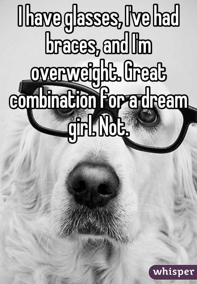I have glasses, I've had braces, and I'm overweight. Great combination for a dream girl. Not.