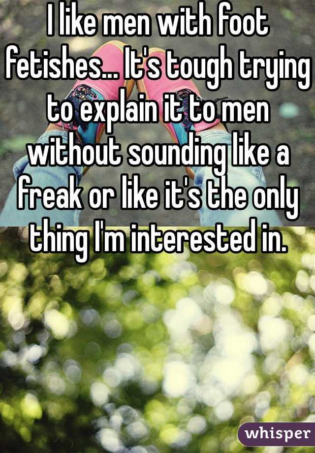 I like men with foot fetishes... It's tough trying to explain it to men without sounding like a freak or like it's the only thing I'm interested in.