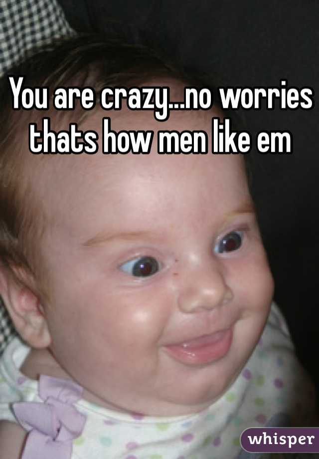 You are crazy...no worries thats how men like em