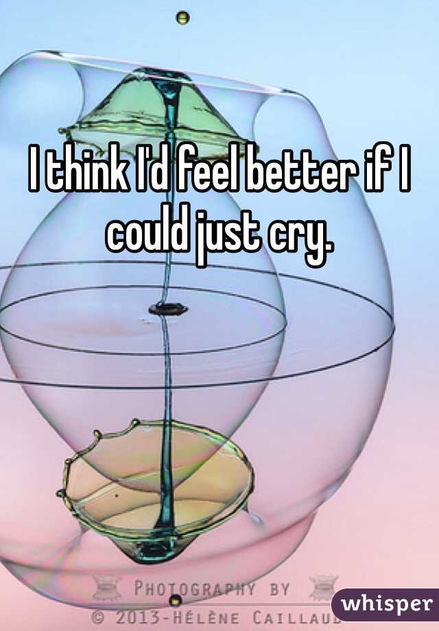 I think I'd feel better if I could just cry. 