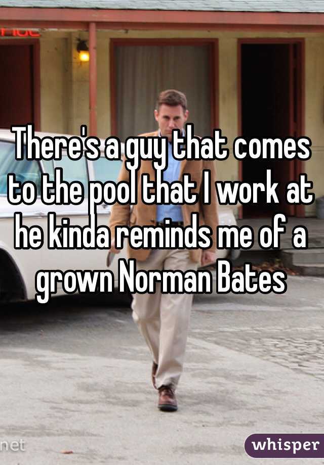 There's a guy that comes to the pool that I work at he kinda reminds me of a grown Norman Bates 