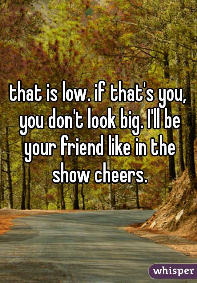 that is low. if that's you, you don't look big. I'll be your friend like in the show cheers.