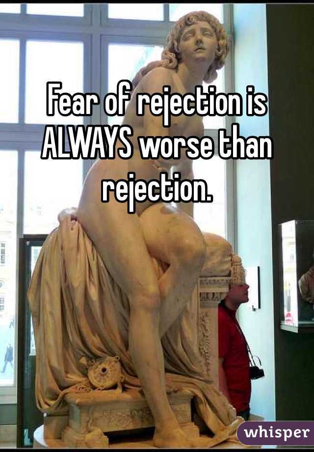 Fear of rejection is ALWAYS worse than rejection. 