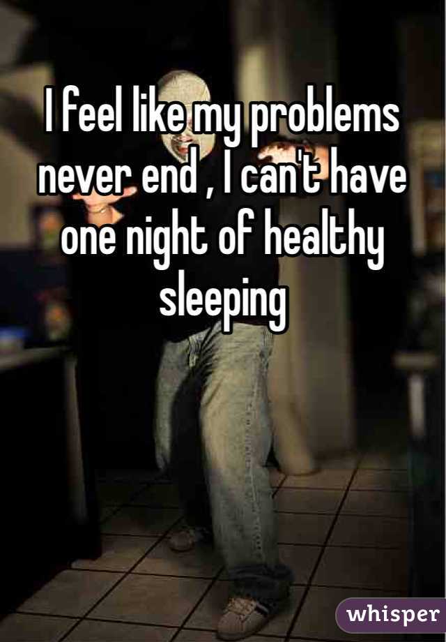 I feel like my problems never end , I can't have one night of healthy sleeping 