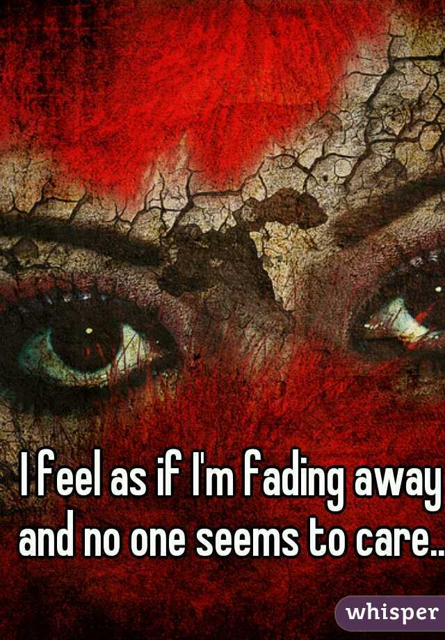 I feel as if I'm fading away and no one seems to care...  