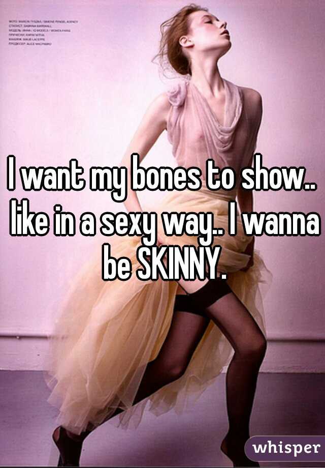 I want my bones to show.. like in a sexy way.. I wanna be SKINNY.
 