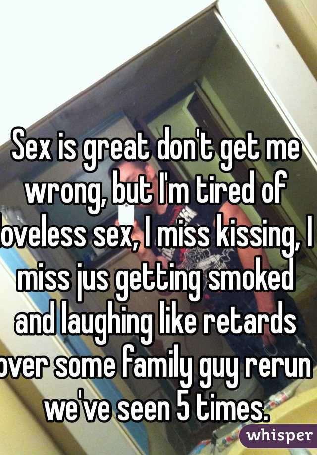 Sex is great don't get me wrong, but I'm tired of loveless sex, I miss kissing, I miss jus getting smoked and laughing like retards over some family guy rerun we've seen 5 times.