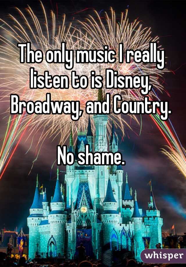 The only music I really listen to is Disney, Broadway, and Country. 

No shame. 