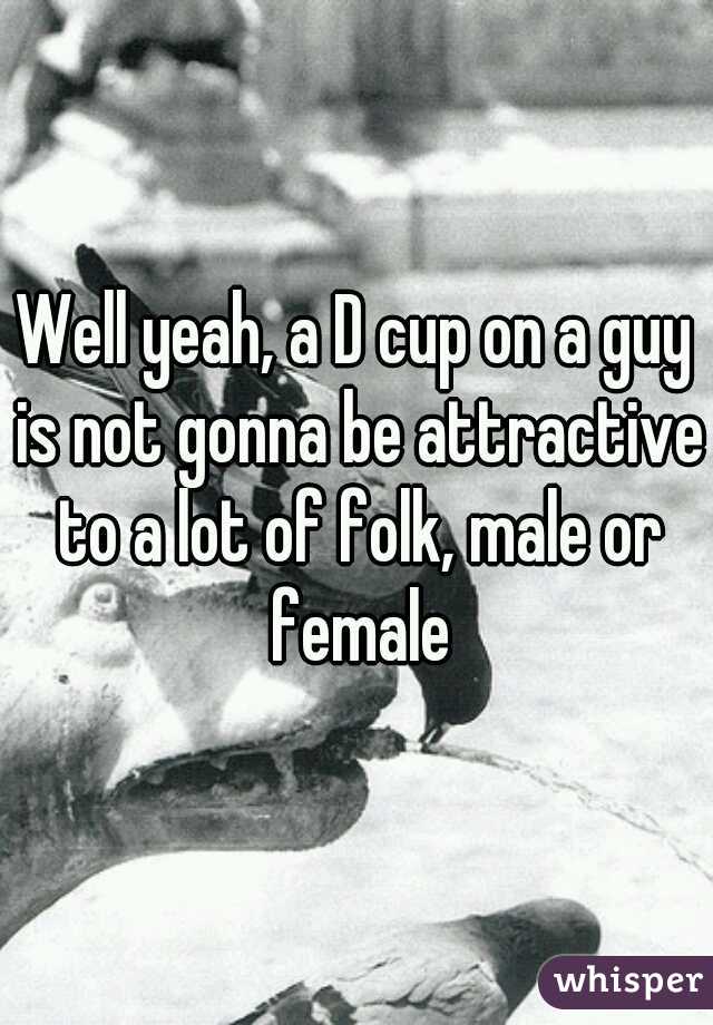 Well yeah, a D cup on a guy is not gonna be attractive to a lot of folk, male or female