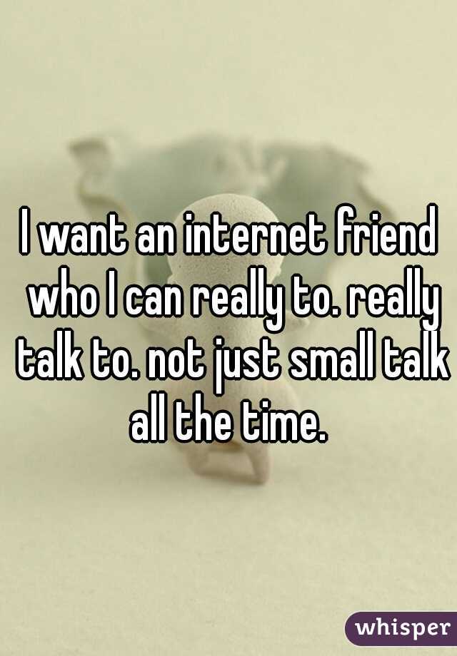 I want an internet friend who I can really to. really talk to. not just small talk all the time. 