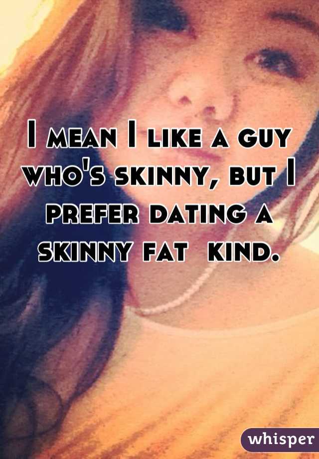 I mean I like a guy who's skinny, but I prefer dating a skinny fat  kind.