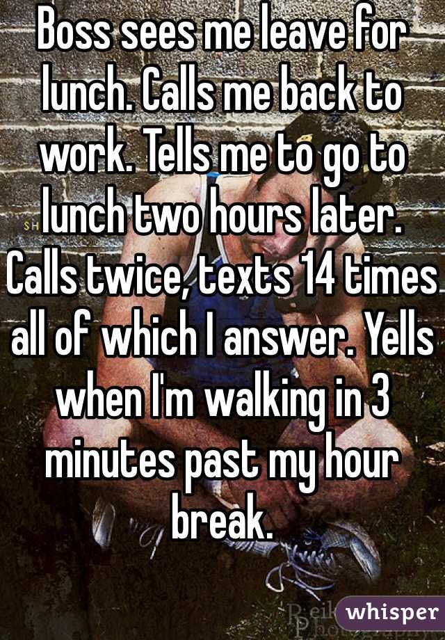 Boss sees me leave for lunch. Calls me back to work. Tells me to go to lunch two hours later. Calls twice, texts 14 times all of which I answer. Yells when I'm walking in 3 minutes past my hour break.