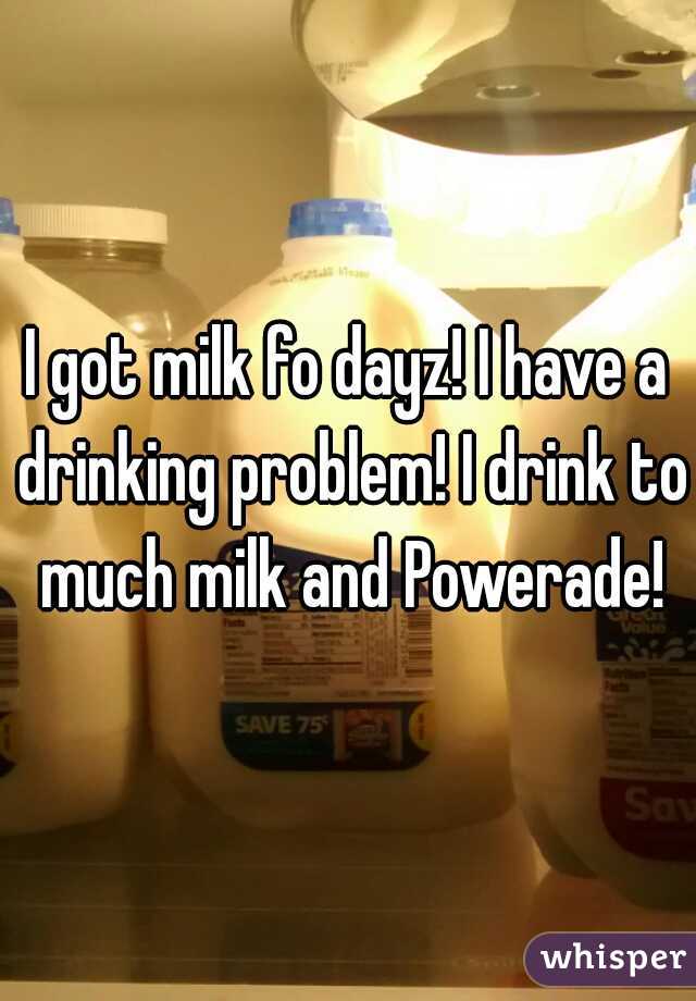 I got milk fo dayz! I have a drinking problem! I drink to much milk and Powerade!
