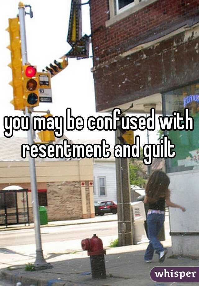you may be confused with resentment and guilt 