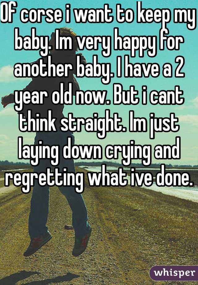 Of corse i want to keep my baby. Im very happy for another baby. I have a 2 year old now. But i cant think straight. Im just laying down crying and regretting what ive done. 