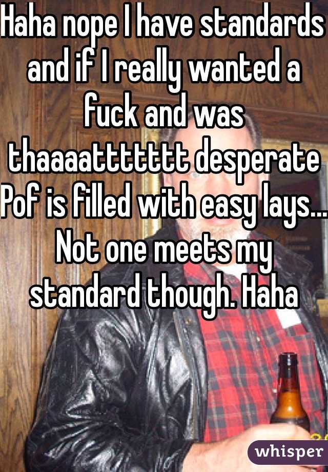 Haha nope I have standards and if I really wanted a fuck and was thaaaattttttt desperate Pof is filled with easy lays... Not one meets my standard though. Haha