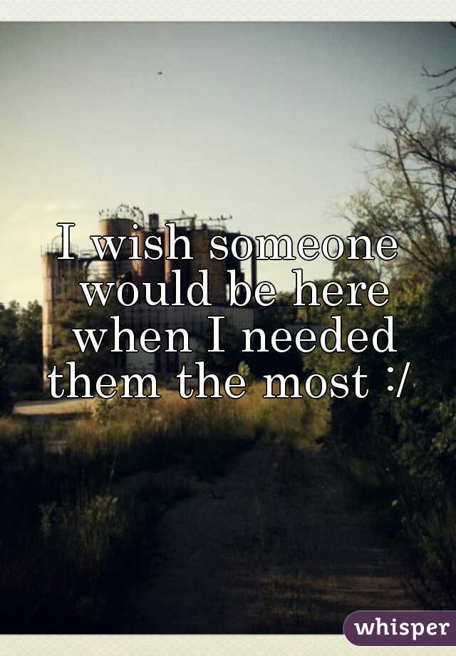 I wish someone would be here when I needed them the most :/ 