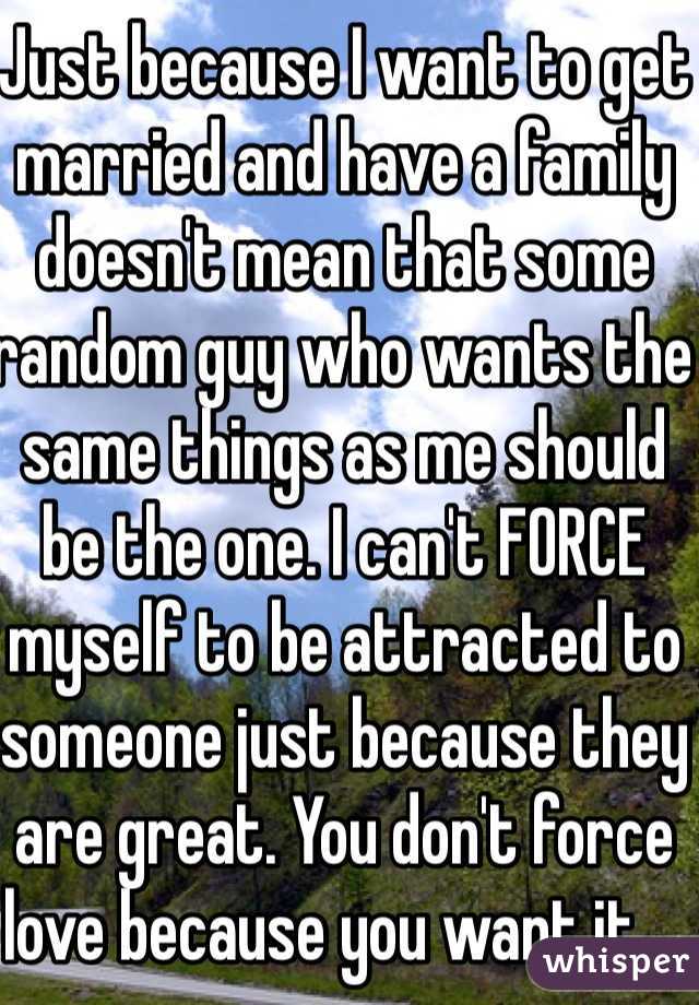 Just because I want to get married and have a family doesn't mean that some random guy who wants the same things as me should be the one. I can't FORCE myself to be attracted to someone just because they are great. You don't force love because you want it....