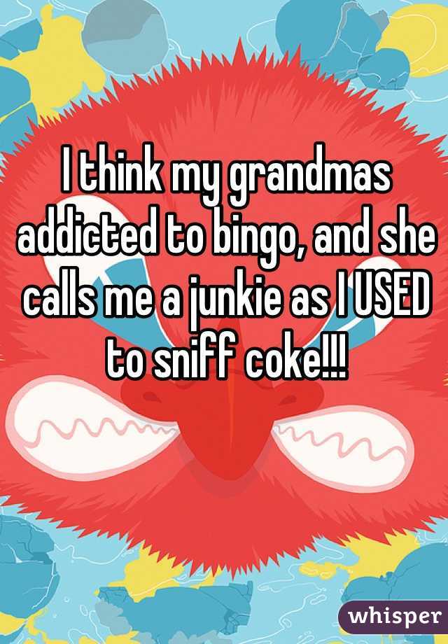 I think my grandmas addicted to bingo, and she calls me a junkie as I USED to sniff coke!!!