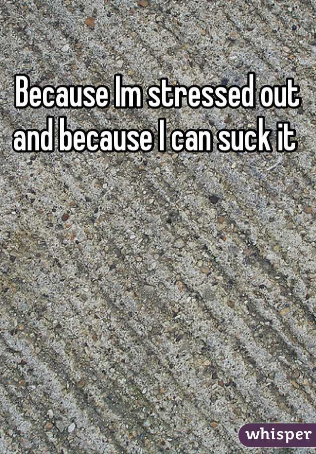 Because Im stressed out and because I can suck it 
