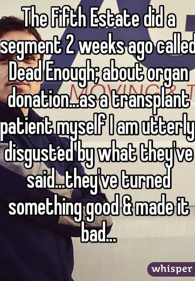 The Fifth Estate did a segment 2 weeks ago called Dead Enough; about organ donation...as a transplant patient myself I am utterly disgusted by what they've said...they've turned something good & made it bad...