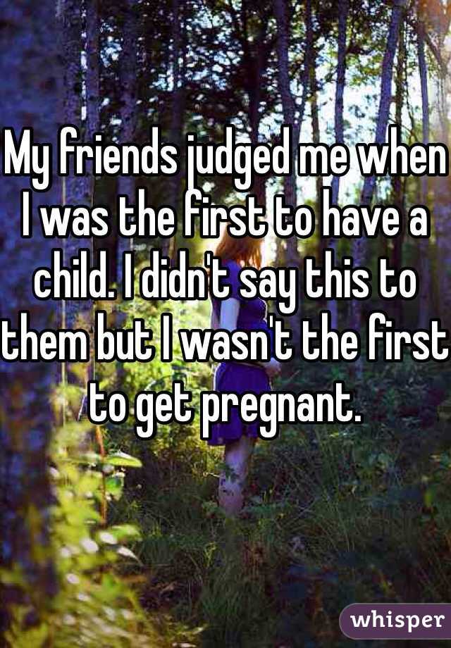 
My friends judged me when I was the first to have a child. I didn't say this to them but I wasn't the first to get pregnant. 