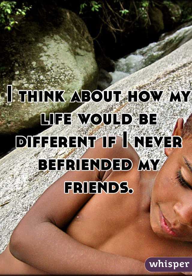 I think about how my life would be different if I never befriended my friends. 
