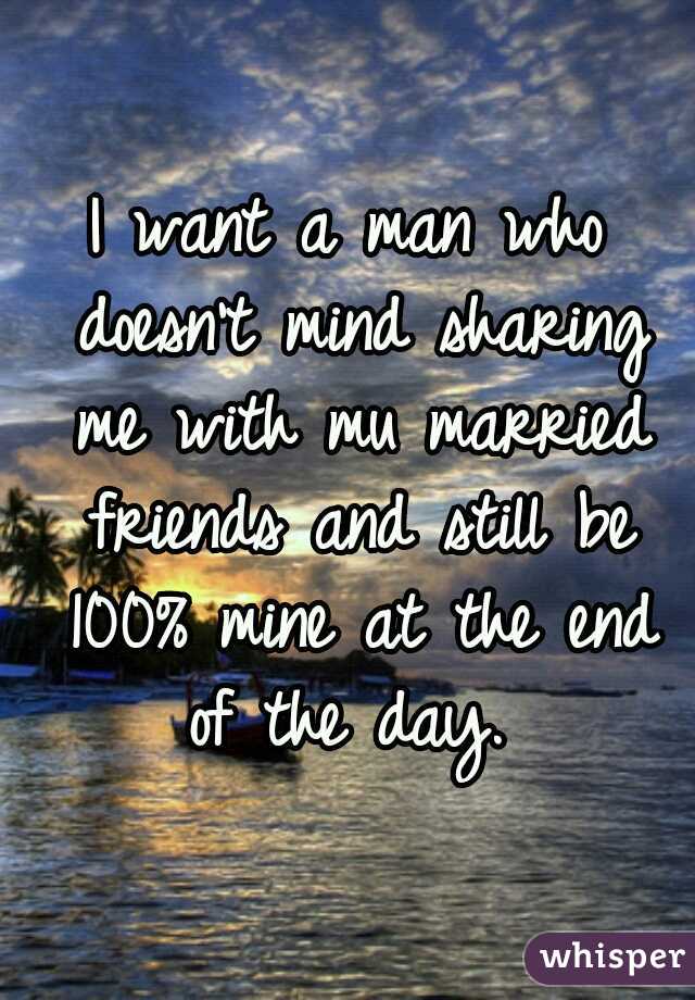 I want a man who doesn't mind sharing me with mu married friends and still be 100% mine at the end of the day. 