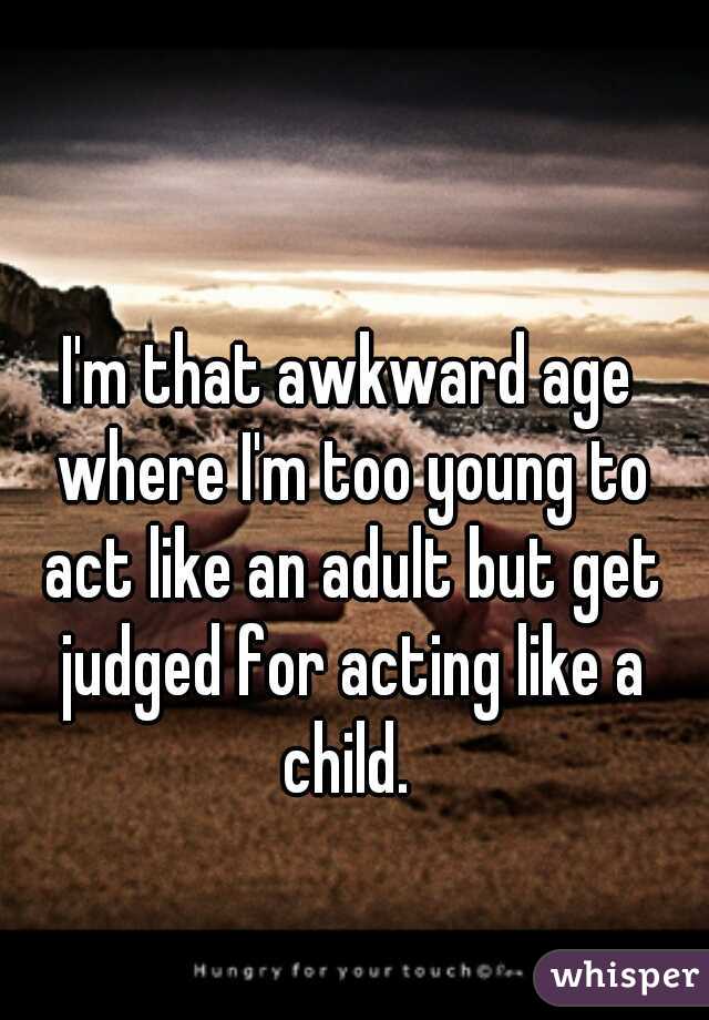 I'm that awkward age where I'm too young to act like an adult but get judged for acting like a child. 
